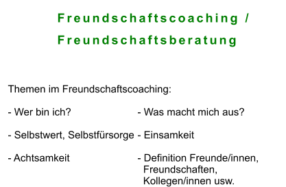 Freundschaftscoaching /           Freundschaftsberatung    Themen im Freundschaftscoaching:   - Wer bin ich? 			- Was macht mich aus?	  - Selbstwert, Selbstfürsorge	- Einsamkeit  - Achtsamkeit			- Definition Freunde/innen,    Freundschaften,    Kollegen/innen usw.